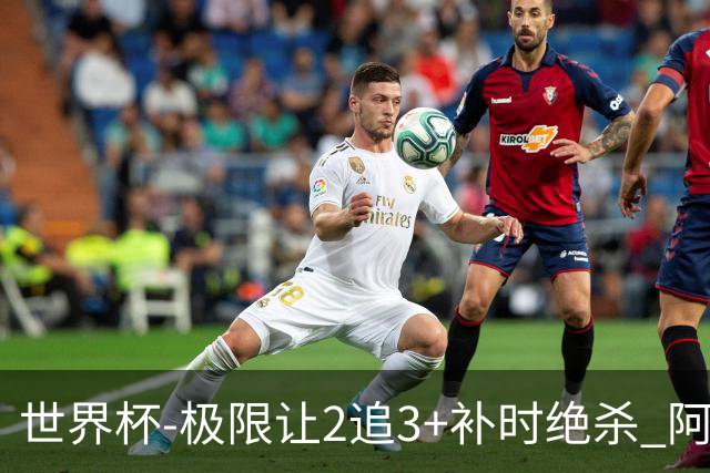 世界杯-极限让2追3+补时绝杀 阿根廷3-2逆转埃及进8强
