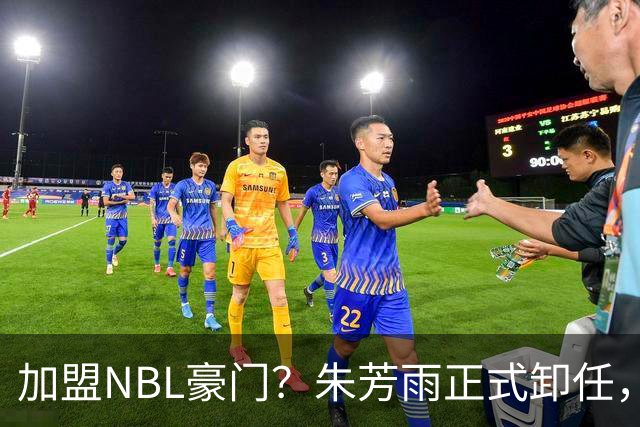 加盟NBL豪门？朱芳雨正式卸任，新去向曝光，接任人选已确定