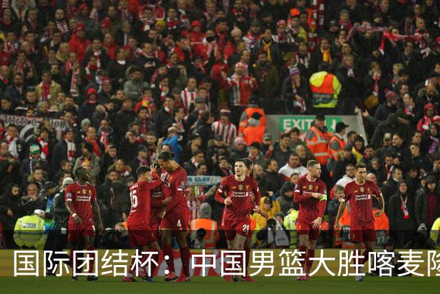 国际团结杯：中国男篮大胜喀麦隆队