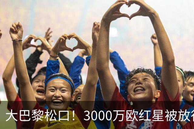 大巴黎松口！3000万欧红星被放行 维拉该不该接盘？