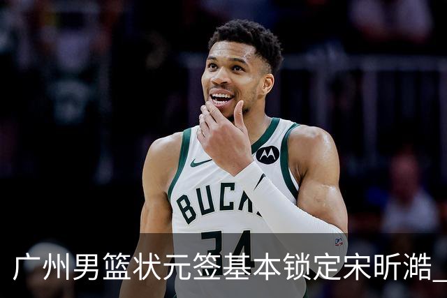 广州男篮状元签基本锁定宋昕澔 后者球风符合球队对此位置的预期