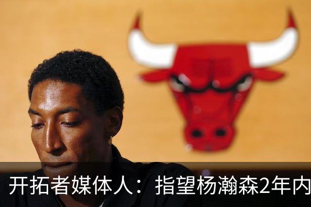 开拓者媒体人：指望杨瀚森2年内兑现全部天赋不公平 还不能放弃他