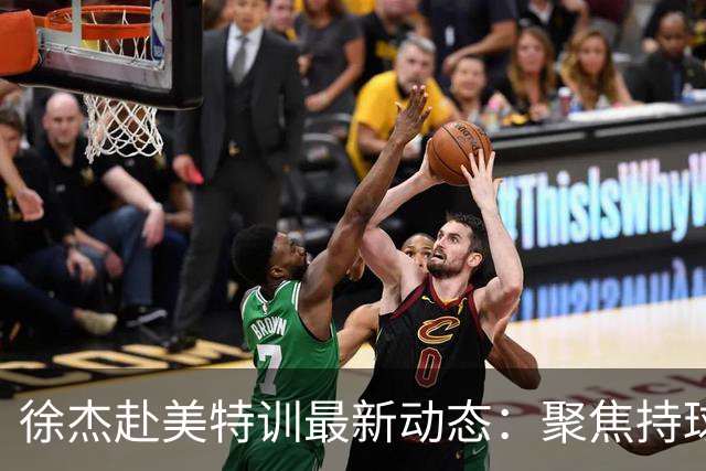 徐杰赴美特训最新动态：聚焦持球与投篮，期待全面进攻蜕变！