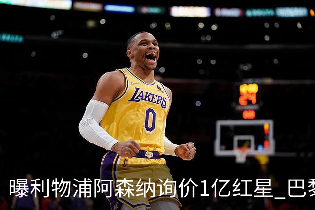 曝利物浦阿森纳询价1亿红星 巴黎已谈妥个人条款但钱还没到位