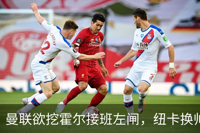 曼联欲挖霍尔接班左闸，纽卡换帅却成阻碍！恐需7000万今夏难成交