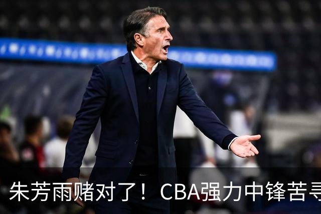 朱芳雨赌对了！CBA强力中锋苦寻下家，或被广东队完成捡漏？