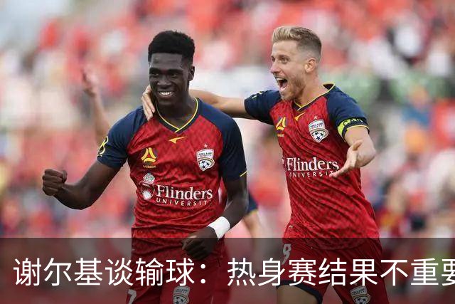 谢尔基谈输球：热身赛结果不重要，我们要在世界杯上横扫所有对手