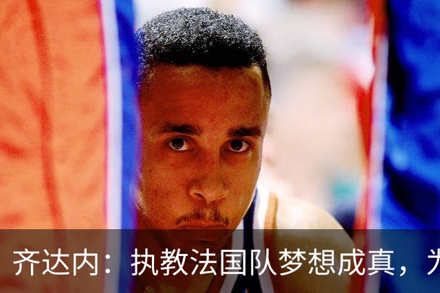齐达内：执教法国队梦想成真，为此我拒绝了所有俱乐部邀约